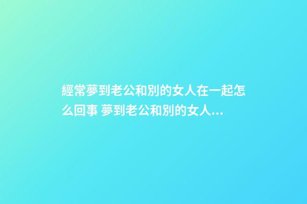 經常夢到老公和別的女人在一起怎么回事 夢到老公和別的女人在一